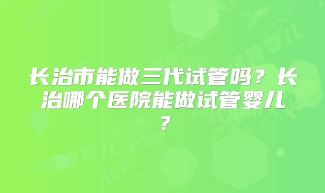 长治市能做三代试管吗?长治哪个医院能做试管婴儿?
