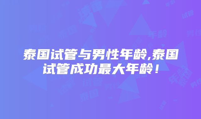 泰国试管与男性年龄,泰国试管成功最大年龄！