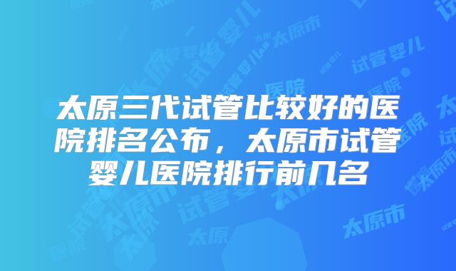 太原三代试管比较好的医院排名公布，太原市试管婴儿医院排行前几名