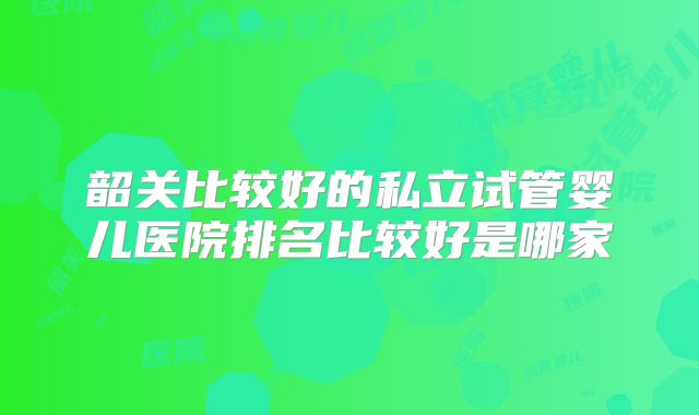 韶关比较好的私立试管婴儿医院排名比较好是哪家
