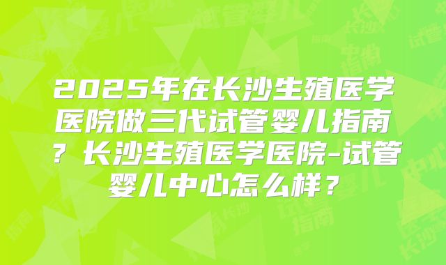 2025年在长沙生殖医学医院做三代试管婴儿指南?长沙生殖医学医院-试管婴儿中心怎么样?