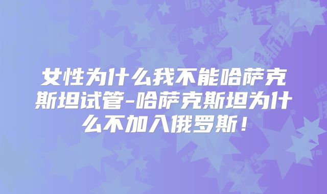 女性为什么我不能哈萨克斯坦试管-哈萨克斯坦为什么不加入俄罗斯!