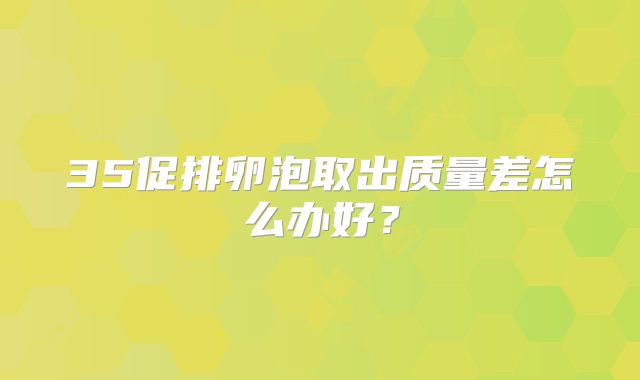 35促排卵泡取出质量差怎么办好？