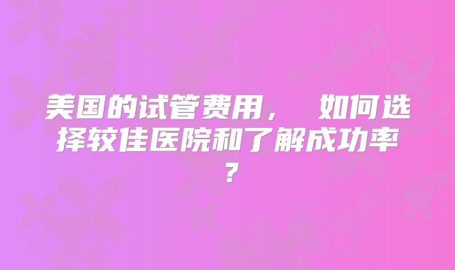 美国的试管费用， 如何选择较佳医院和了解成功率？