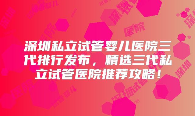 深圳私立试管婴儿医院三代排行发布，精选三代私立试管医院推荐攻略！