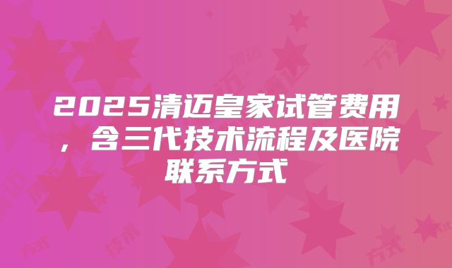 2025清迈皇家试管费用,含三代技术流程及医院联系方式