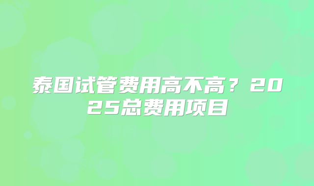 泰国试管费用高不高？2025总费用项目