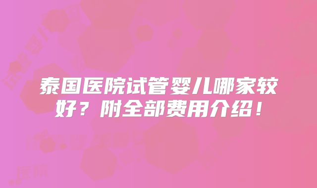 泰国医院试管婴儿哪家较好？附全部费用介绍！