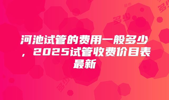 河池试管的费用一般多少，2025试管收费价目表最新