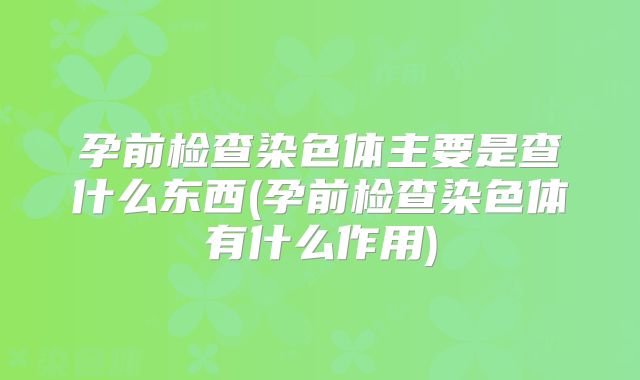 孕前检查染色体主要是查什么东西(孕前检查染色体有什么作用)