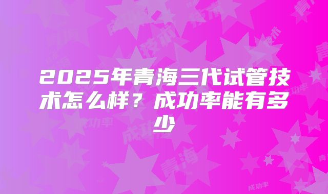 2025年青海三代试管技术怎么样?成功率能有多少