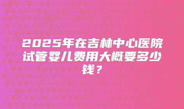 2025年在吉林中心医院试管婴儿费用大概要多少钱？