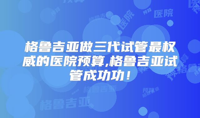 格鲁吉亚做三代试管最权威的医院预算,格鲁吉亚试管成功功！