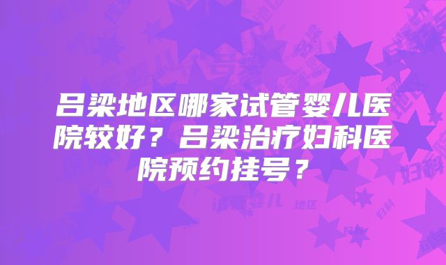 吕梁地区哪家试管婴儿医院较好？吕梁治疗妇科医院预约挂号？