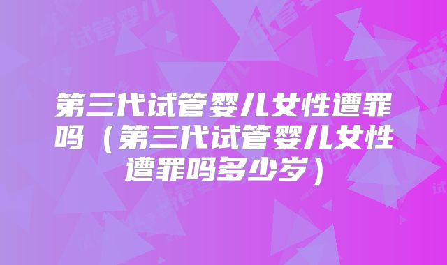 第三代试管婴儿女性遭罪吗（第三代试管婴儿女性遭罪吗多少岁）