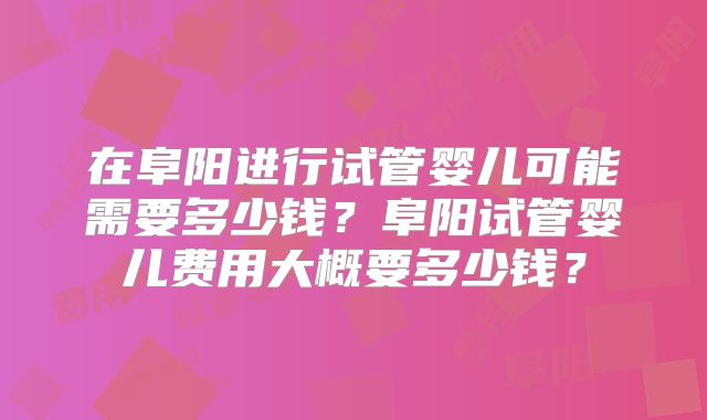 在阜阳进行试管婴儿可能需要多少钱？阜阳试管婴儿费用大概要多少钱？