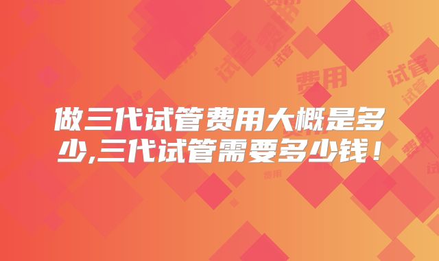 做三代试管费用大概是多少,三代试管需要多少钱！