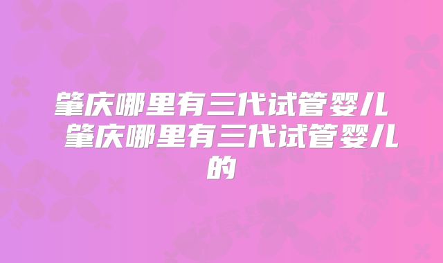 肇庆哪里有三代试管婴儿 肇庆哪里有三代试管婴儿的
