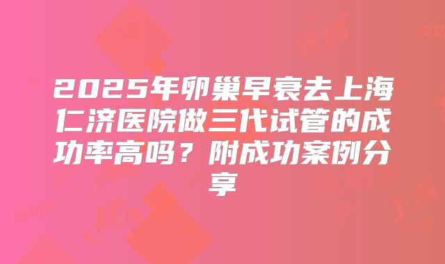 2025年卵巢早衰去上海仁济医院做三代试管的成功率高吗？附成功案例分享