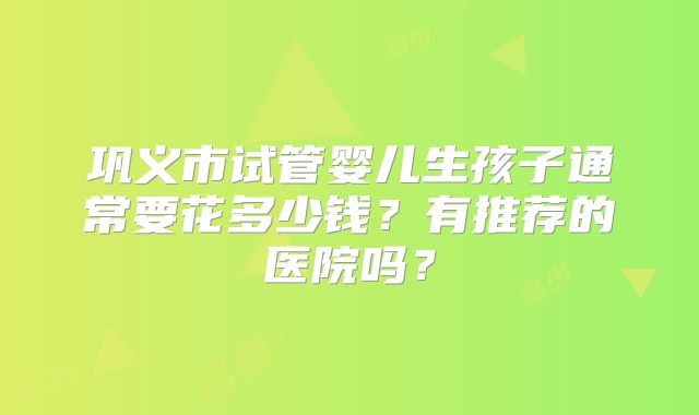 巩义市试管婴儿生孩子通常要花多少钱?有推荐的医院吗?