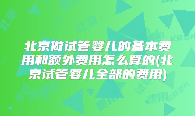 北京做试管婴儿的基本费用和额外费用怎么算的(北京试管婴儿全部的费用)
