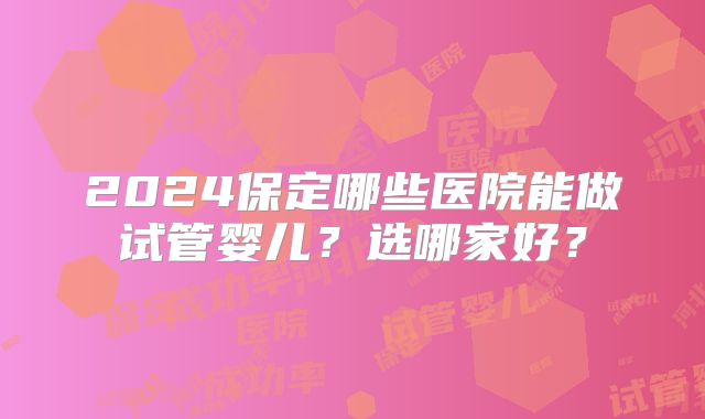 2024保定哪些医院能做试管婴儿？选哪家好？