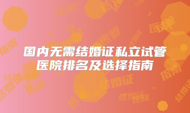 国内无需结婚证私立试管医院排名及选择指南