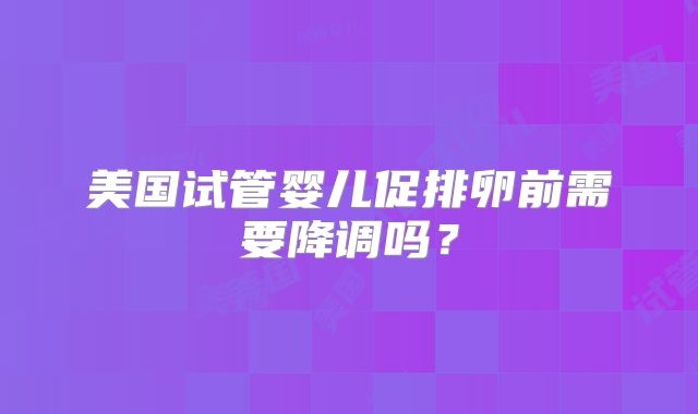 美国试管婴儿促排卵前需要降调吗？