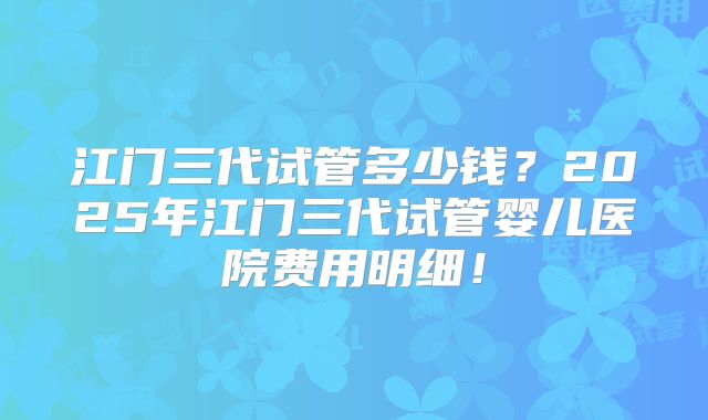 江门三代试管多少钱?2025年江门三代试管婴儿医院费用明细!