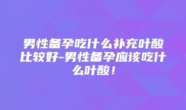 男性备孕吃什么补充叶酸比较好-男性备孕应该吃什么叶酸！
