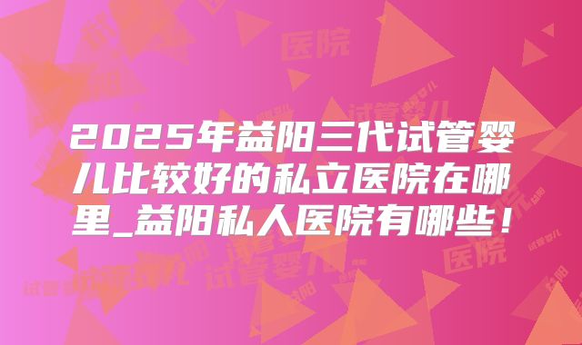 2025年益阳三代试管婴儿比较好的私立医院在哪里_益阳私人医院有哪些！