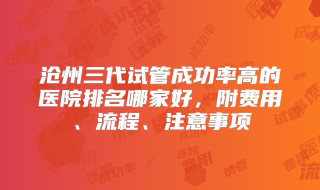沧州三代试管成功率高的医院排名哪家好，附费用、流程、注意事项