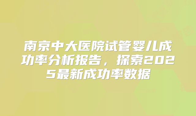 南京中大医院试管婴儿成功率分析报告，探索2025最新成功率数据
