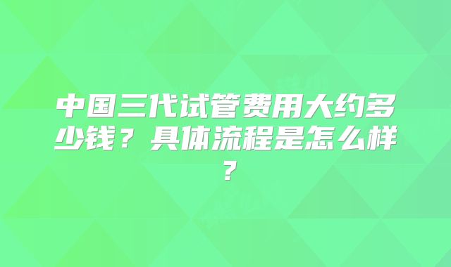 中国三代试管费用大约多少钱?具体流程是怎么样?