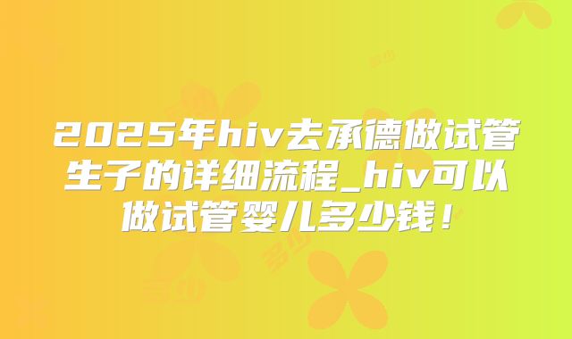 2025年hiv去承德做试管生子的详细流程_hiv可以做试管婴儿多少钱！