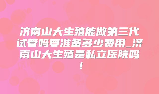 济南山大生殖能做第三代试管吗要准备多少费用_济南山大生殖是私立医院吗！