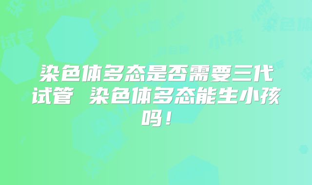 染色体多态是否需要三代试管 染色体多态能生小孩吗！