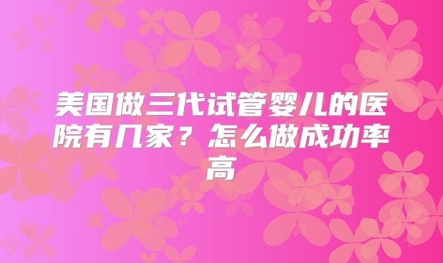 美国做三代试管婴儿的医院有几家？怎么做成功率高