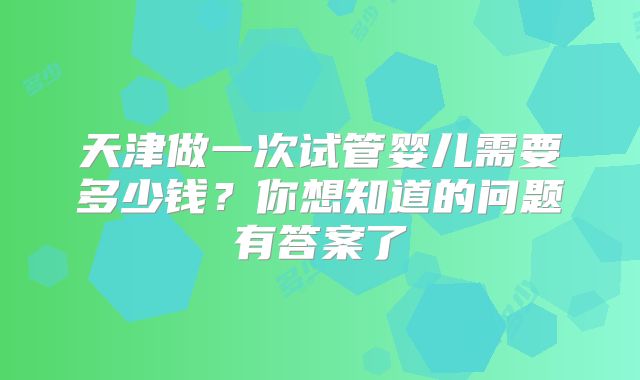 天津做一次试管婴儿需要多少钱？你想知道的问题有答案了