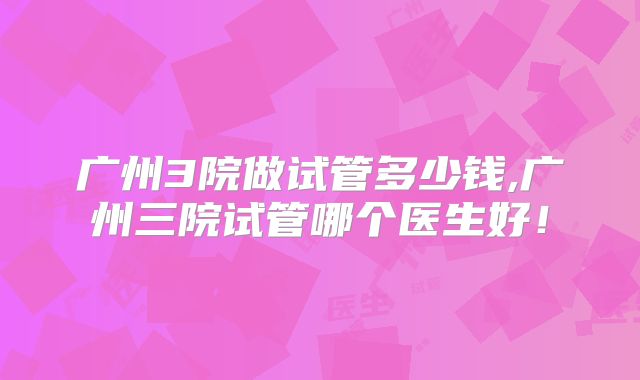 广州3院做试管多少钱,广州三院试管哪个医生好！