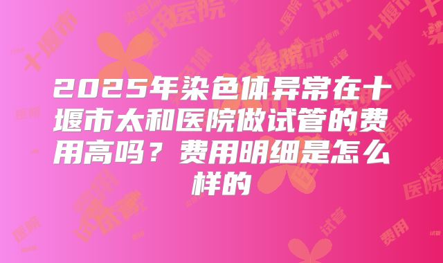 2025年染色体异常在十堰市太和医院做试管的费用高吗?费用明细是怎么样的