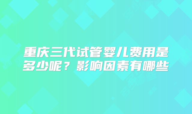 重庆三代试管婴儿费用是多少呢?影响因素有哪些