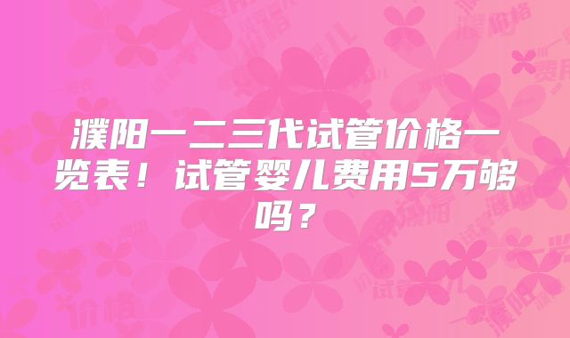 濮阳一二三代试管价格一览表！试管婴儿费用5万够吗？
