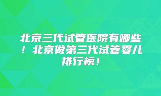 北京三代试管医院有哪些！北京做第三代试管婴儿排行榜！