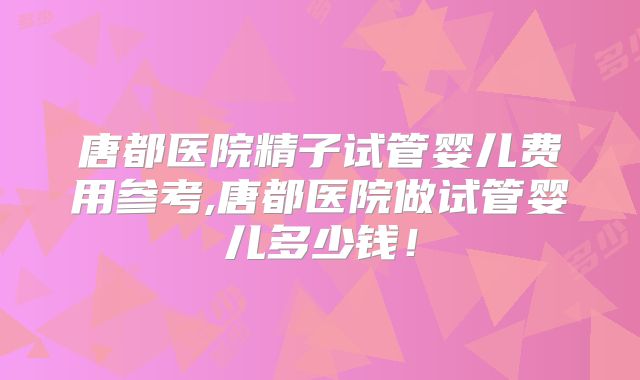 唐都医院精子试管婴儿费用参考,唐都医院做试管婴儿多少钱！