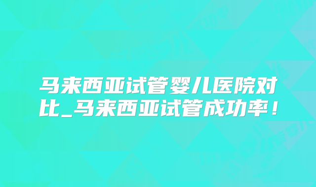 马来西亚试管婴儿医院对比_马来西亚试管成功率！