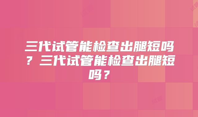 三代试管能检查出腿短吗？三代试管能检查出腿短吗？