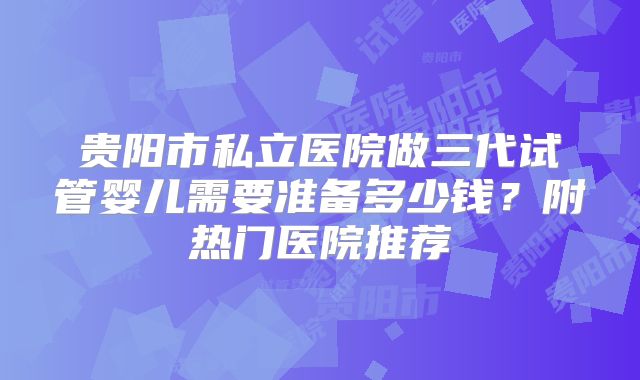 贵阳市私立医院做三代试管婴儿需要准备多少钱？附热门医院推荐
