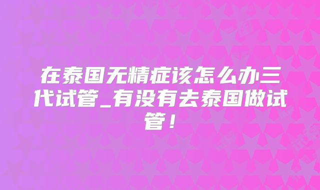 在泰国无精症该怎么办三代试管_有没有去泰国做试管！