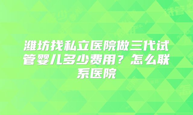 潍坊找私立医院做三代试管婴儿多少费用？怎么联系医院